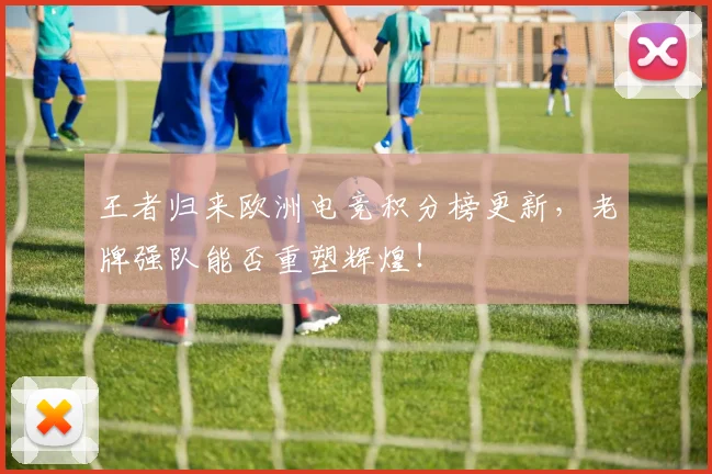 王者归来欧洲电竞积分榜更新,老牌强队能否重塑辉煌!