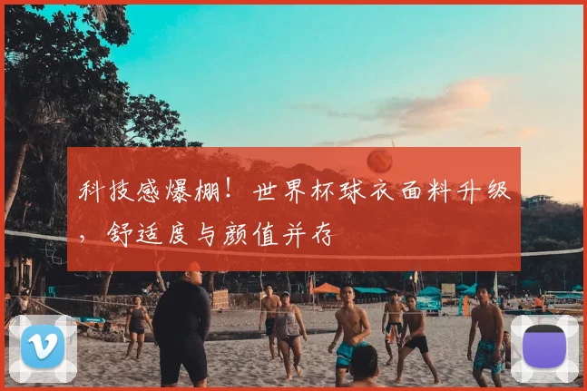 科技感爆棚！世界杯球衣面料升级，舒适度与颜值并存