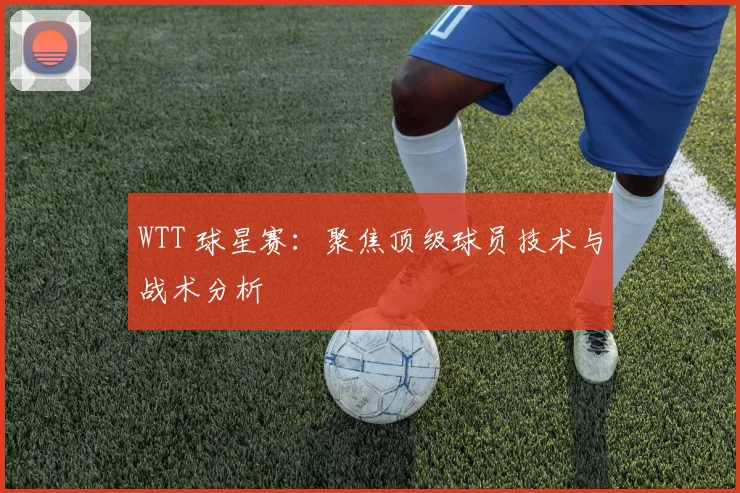 WTT 球星赛：聚焦顶级球员技术与战术分析