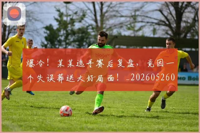爆冷！某某选手赛后复盘，竟因一个失误葬送大好局面！_20260526085355