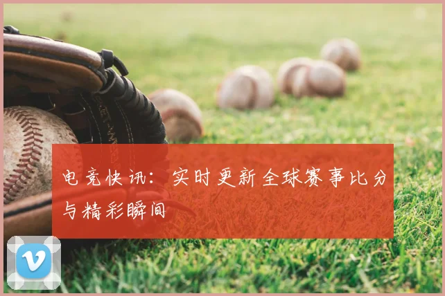 电竞快讯：实时更新全球赛事比分与精彩瞬间
