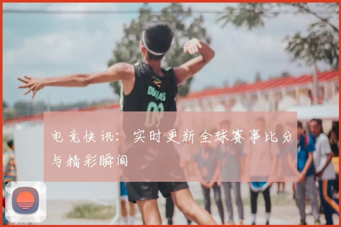 电竞快讯：实时更新全球赛事比分与精彩瞬间