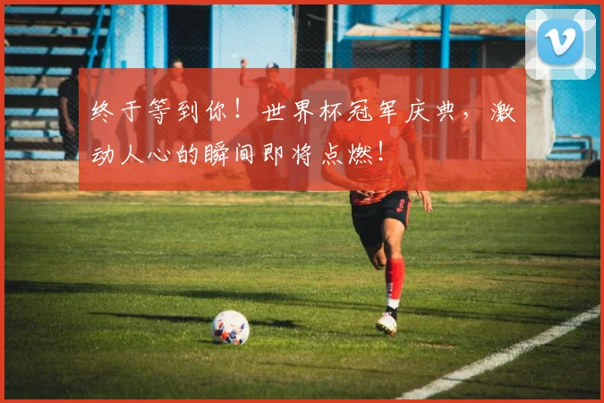 终于等到你!世界杯冠军庆典,激动人心的瞬间即将点燃!