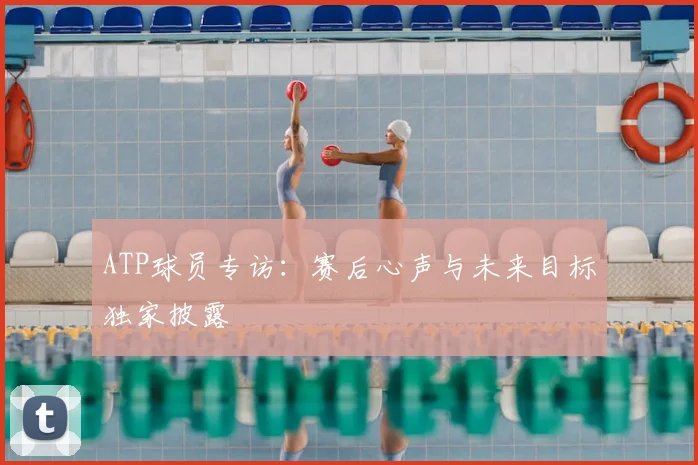 ATP球员专访：赛后心声与未来目标独家披露