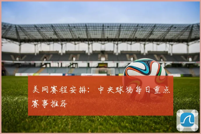 美网赛程安排:中央球场每日重点赛事推荐