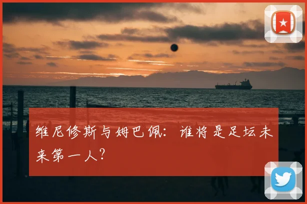 维尼修斯与姆巴佩:谁将是足坛未来第一人?