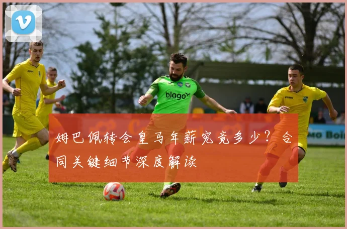 姆巴佩转会皇马年薪究竟多少？合同关键细节深度解读