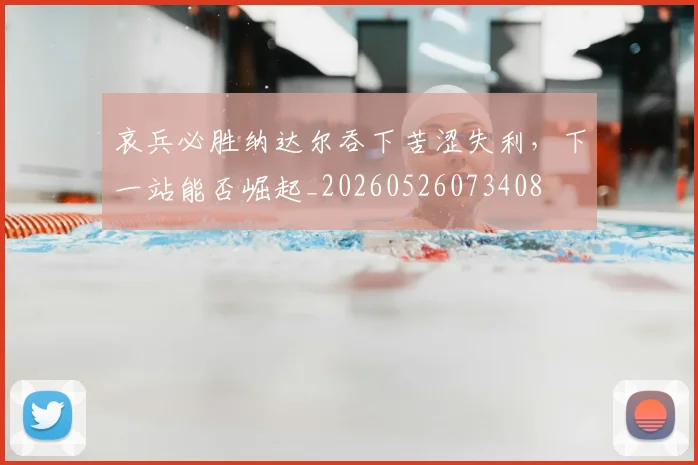 哀兵必胜纳达尔吞下苦涩失利，下一站能否崛起_20260526073408