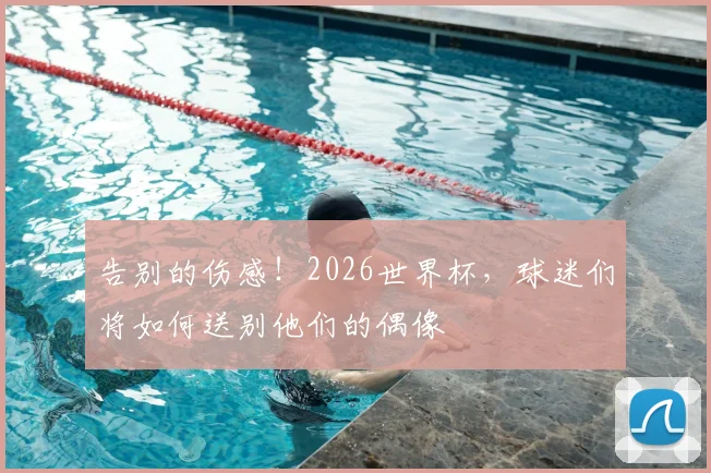 告别的伤感！2026世界杯，球迷们将如何送别他们的偶像