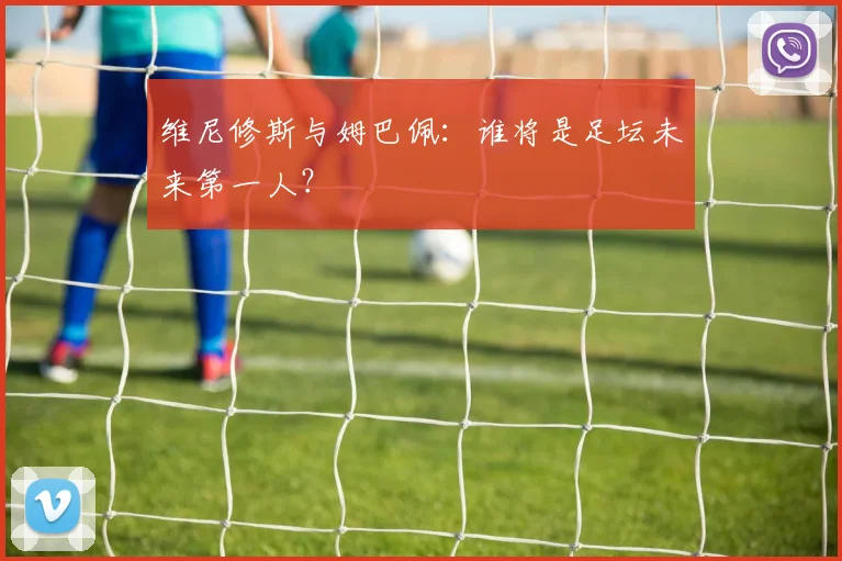维尼修斯与姆巴佩:谁将是足坛未来第一人?