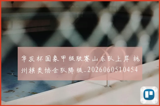 华发杯国象甲级联赛山东队上岸 杭州棋类协会队降级_20260605104540