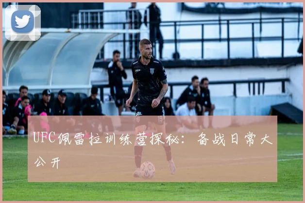 UFC佩雷拉训练营探秘:备战日常大公开