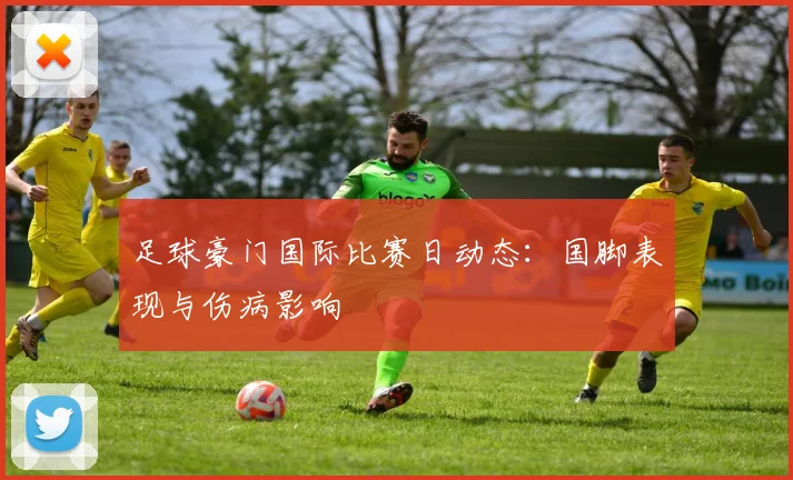 足球豪门国际比赛日动态：国脚表现与伤病影响