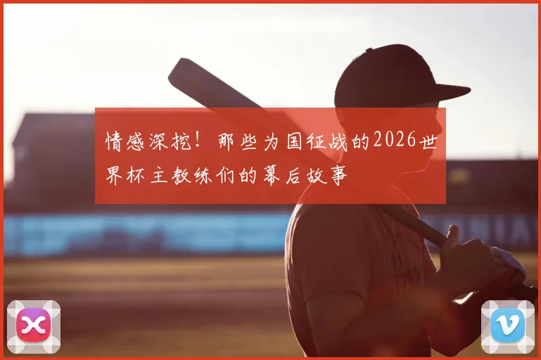 情感深挖!那些为国征战的2026世界杯主教练们的幕后故事