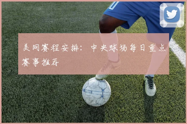美网赛程安排:中央球场每日重点赛事推荐