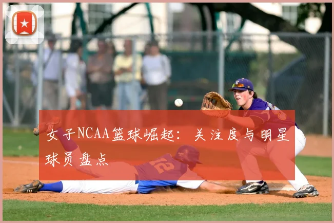 女子NCAA篮球崛起：关注度与明星球员盘点