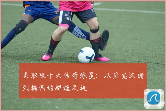 美职联十大传奇球星:从贝克汉姆到梅西的辉煌足迹