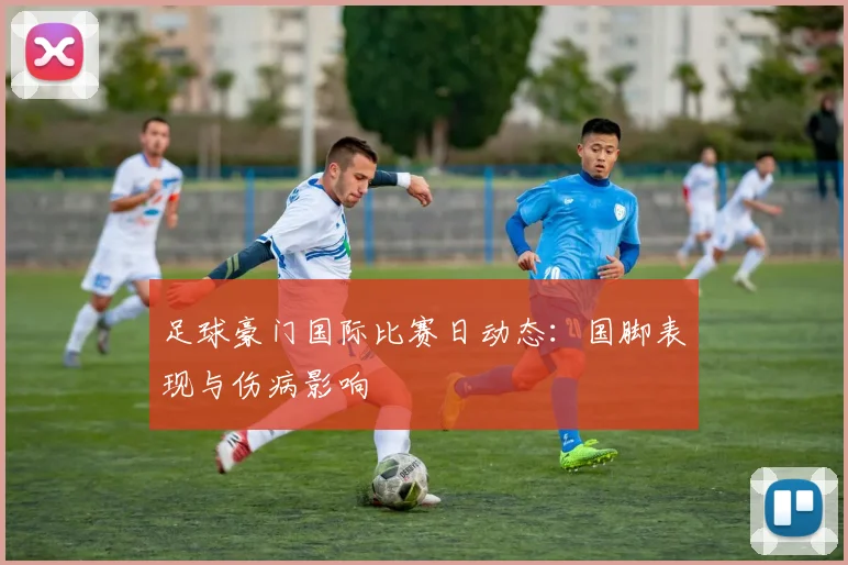 足球豪门国际比赛日动态：国脚表现与伤病影响