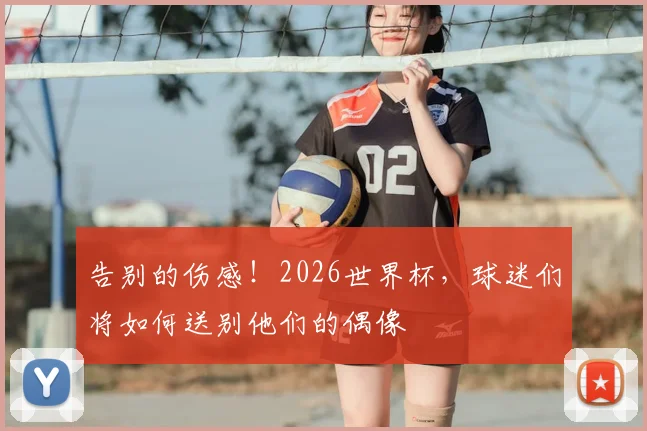 告别的伤感!2026世界杯,球迷们将如何送别他们的偶像