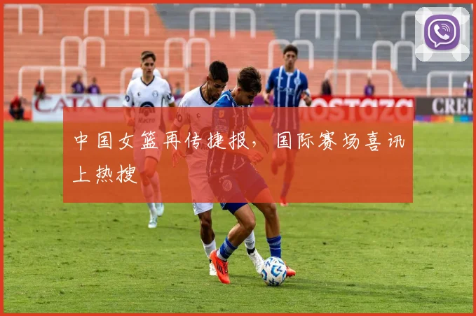 中国女篮再传捷报,国际赛场喜讯上热搜