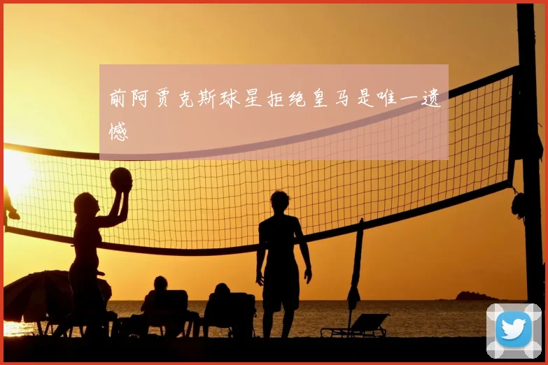 前阿贾克斯球星拒绝皇马是唯一遗憾