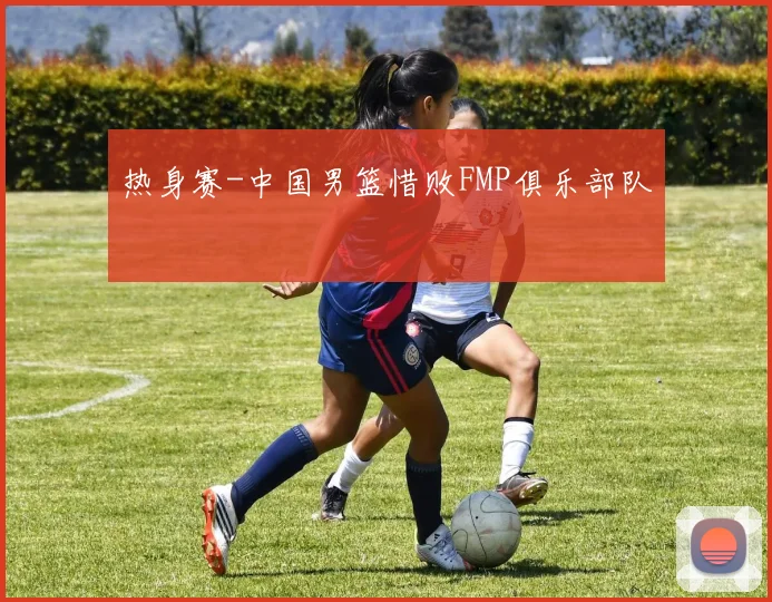 热身赛-中国男篮惜败FMP俱乐部队